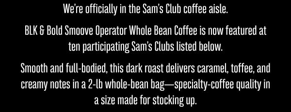 We’re officially in the Sam’s Club coffee aisle. BLK & Bold Smoove Operator Whole Bean Coffee is now featured at ten participating Sam’s Clubs listed below.  Smooth and full-bodied, this dark roast delivers caramel, toffee, and creamy notes in a 2-lb whole-bean bag—specialty-coffee quality in a size made for stocking up.