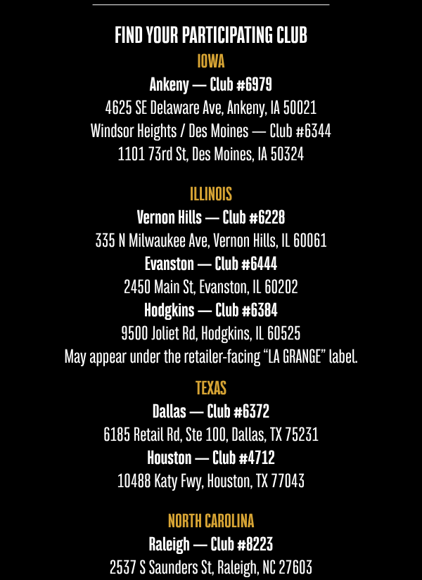 FIND YOUR PARTICIPATING CLUB  IOWA  Ankeny — Club #6979 4625 SE Delaware Ave, Ankeny, IA 50021  Windsor Heights / Des Moines — Club #6344 1101 73rd St, Des Moines, IA 50324  ILLINOIS  Vernon Hills — Club #6228 335 N Milwaukee Ave, Vernon Hills, IL 60061  Evanston — Club #6444 2450 Main St, Evanston, IL 60202  Hodgkins — Club #6384 9500 Joliet Rd, Hodgkins, IL 60525 May appear under the retailer-facing “LA GRANGE” label.  TEXAS  Dallas — Club #6372 6185 Retail Rd, Ste 100, Dallas, TX 75231  Houston — Club #4712 10488 Katy Fwy, Houston, TX 77043  NORTH CAROLINA  Raleigh — Club #8223 2537 S Saunders St, Raleigh, NC 27603