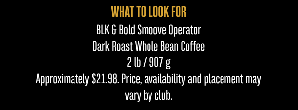 WHAT TO LOOK FOR  BLK & Bold Smoove Operator Dark Roast Whole Bean Coffee 2 lb / 907 g  Approximately $21.98. Price, availability and placement may vary by club.