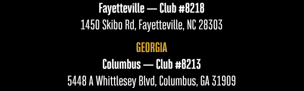 Fayetteville — Club #8218 1450 Skibo Rd, Fayetteville, NC 28303  GEORGIA  Columbus — Club #8213 5448 A Whittlesey Blvd, Columbus, GA 31909