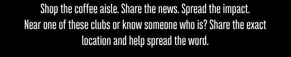Shop the coffee aisle. Share the news. Spread the impact. Near one of these clubs—or know someone who is? Share the exact location and help spread the word.