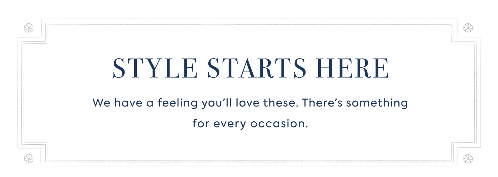 STYLE STARTS HERE - We have a feeling you'll love these. There's something for every occasion.
