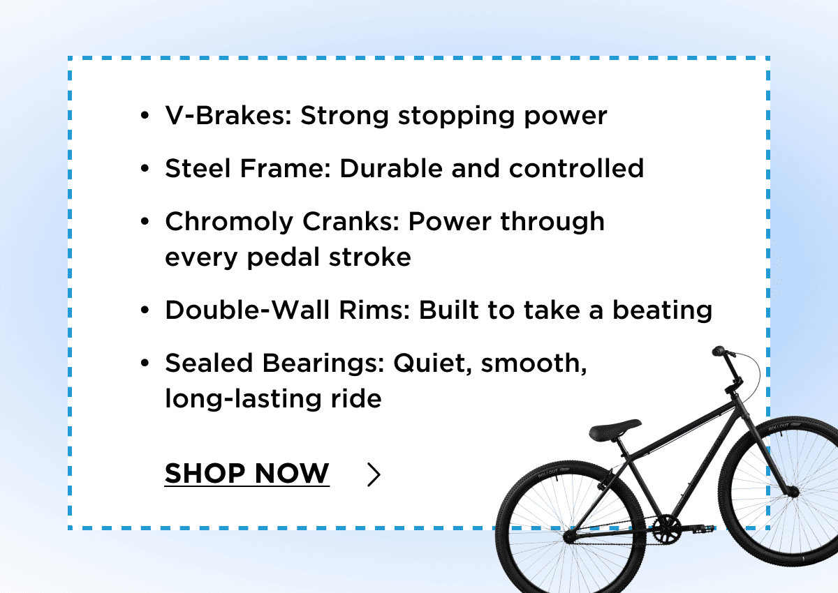 V-Brakes: Strong stopping power | Steel Frame: Durable and controlled | Chromoly Cranks: Power through  every pedal stroke | Double-Wall Rims: Built to take a beating | Sealed Bearings: Quiet, smooth,  long-lasting ride | Shop Now