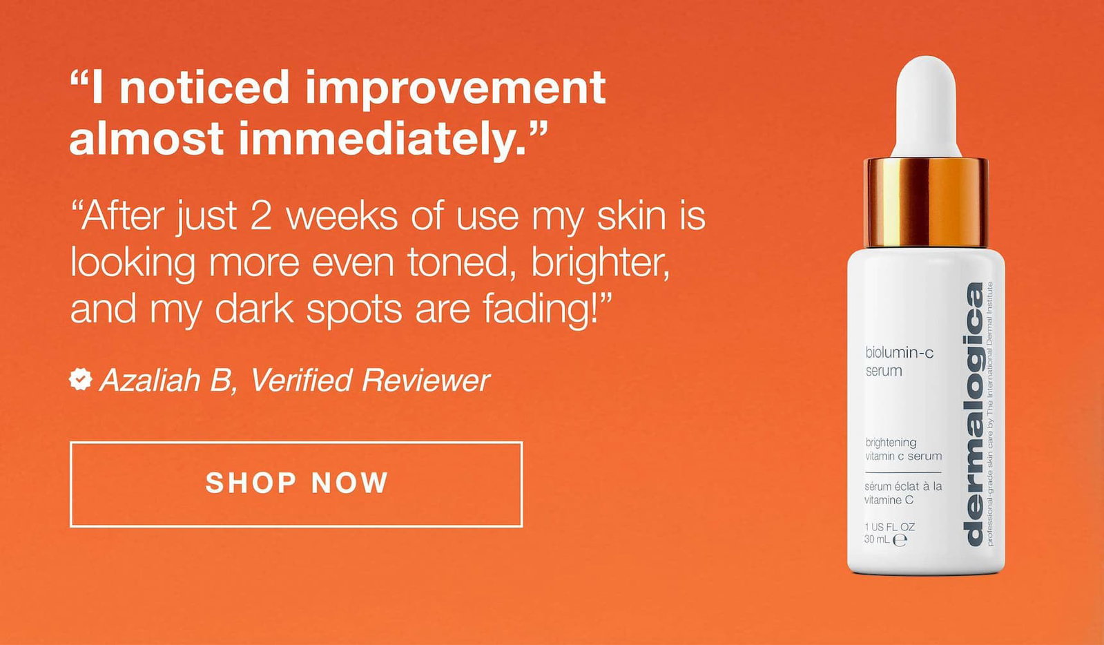 "i noticed improvement almost immediately." "after just 2 weeks of use my skin is looking more even toned, brighter, and my dark sports are fading Azaliah B, verified reviewer | SHOP NOW