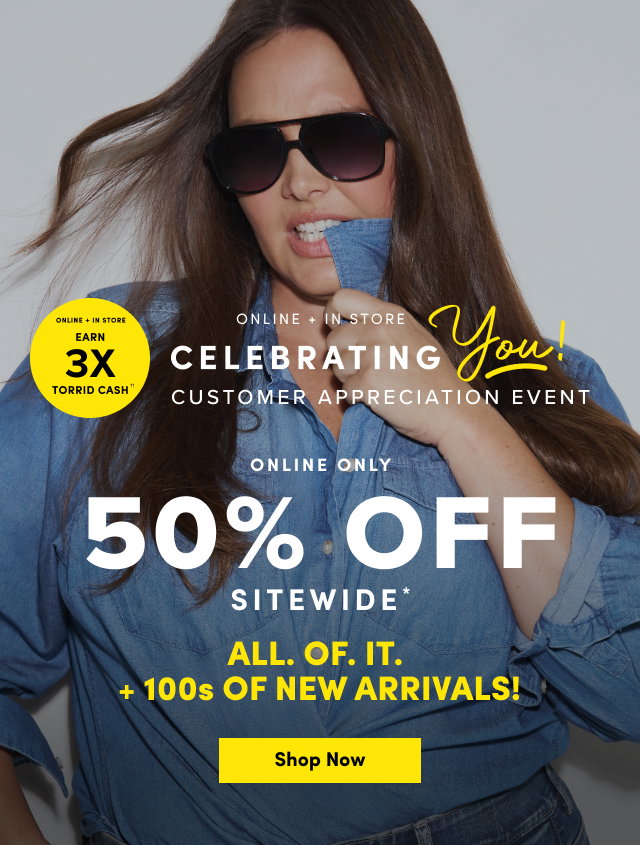 Online + In Store | Earn 3X Torrid Cash†† | Online + In Store | Celebrating You! | Customer Appreciation Event | Online Only | 50% Off Sitewide* | ALL. OF. IT. | +100's OF NEW ARRIVALS | Shop Now >