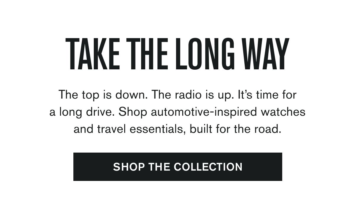 TAKE THE LONG WAY | The top is down. The radio is up. It’s time for a long drive. Shop automotive-inspired watches and travel essentials, built for the road. | SHOP THE COLLECTION