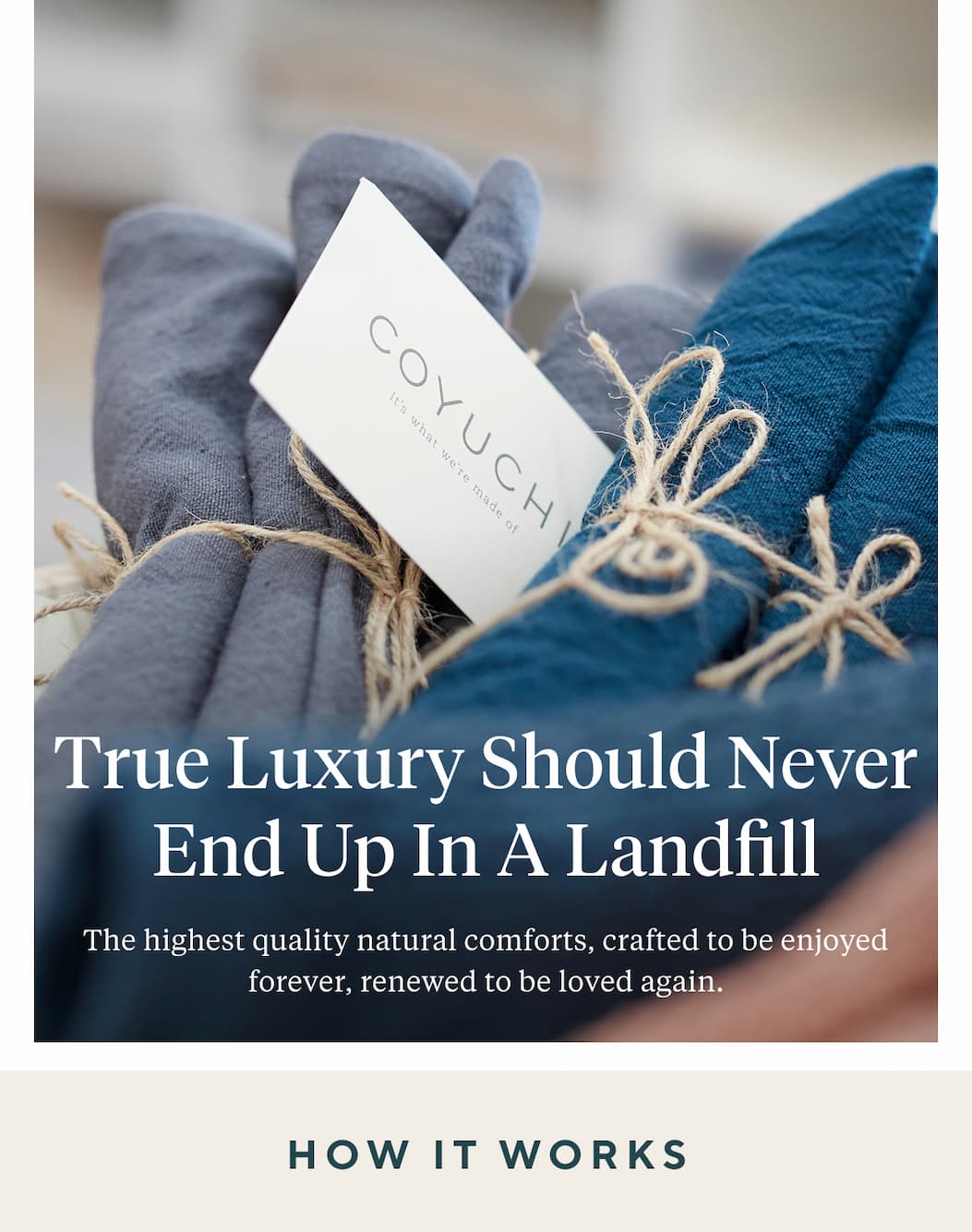 True Luxury Should Never End Up in a Landfill The highest quality natural comforts, crafted to be enjoyed forever, renewed to be loved again. HOW IT WORKS