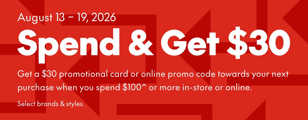 SPEND & GET  
August 13-19, 2026 
Get a $30 promotional card or online promo code towards your next purchase when you spend $100* or more in-store or online. Select brands & styles. 
