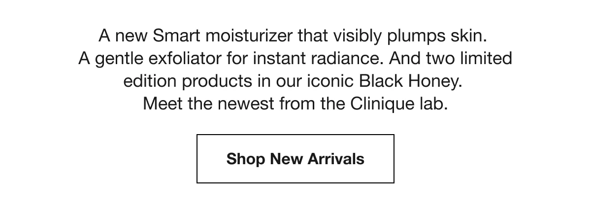 A new Smart moisturizer that visibly plumps skin. | A gentle exfoliator for instant radiance. | And two limited edition products in our iconic Black Honey. | Meet the newest from the Clinique lab. | Shop New Arrivals