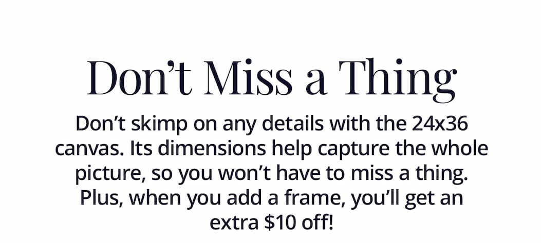 Don't Miss a Thing: Don't skimp on any details with the 24x36 canvas. Its dimensions help capture the whole picture, so you won't have to miss a thing. Plus, when you add a frame, you'll get an extra $10 off!