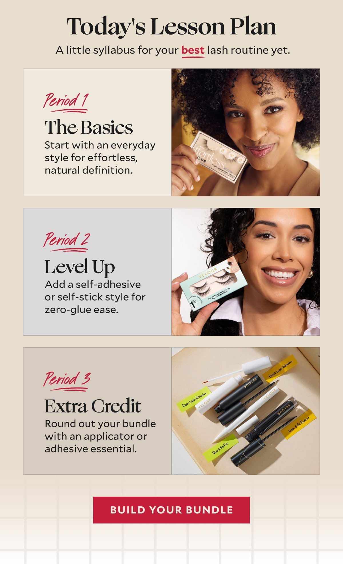Today's Lesson Plan​  A little syllabus for your best lash routine yet.​  ​  Period 1: The Basics​  Start with an everyday style for effortless, natural definition.​ Period 2: Level Up​  Add a self-adhesive or self-stick style for zero-glue ease.​  Period 3: Extra Credit​  Round out your bundle with an applicator or adhesive essential.​