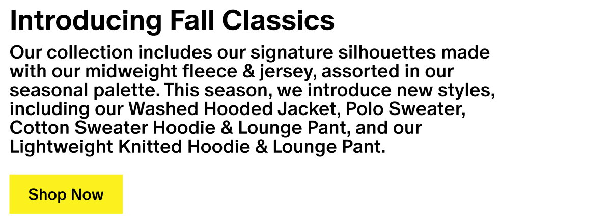 Introducing Fall Classics - Our collection includes our signature silhouettes made with our midweight fleece & jersey, assorted in our seasonal palette. This season, we introduce new styles, including our Washed Hooded Jacket, Polo Sweater, Cotton Sweater Hoodie & Lounge Pant, and our Lightweight Knitted Hoodie & Lounge Pant.