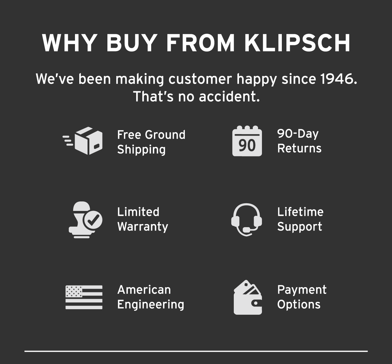 Why Buy from Klipsch | We've been making customers happy since 1946 | Free Ground Shipping | 90 Day return policy | Limited Warranty | Lifetime Support