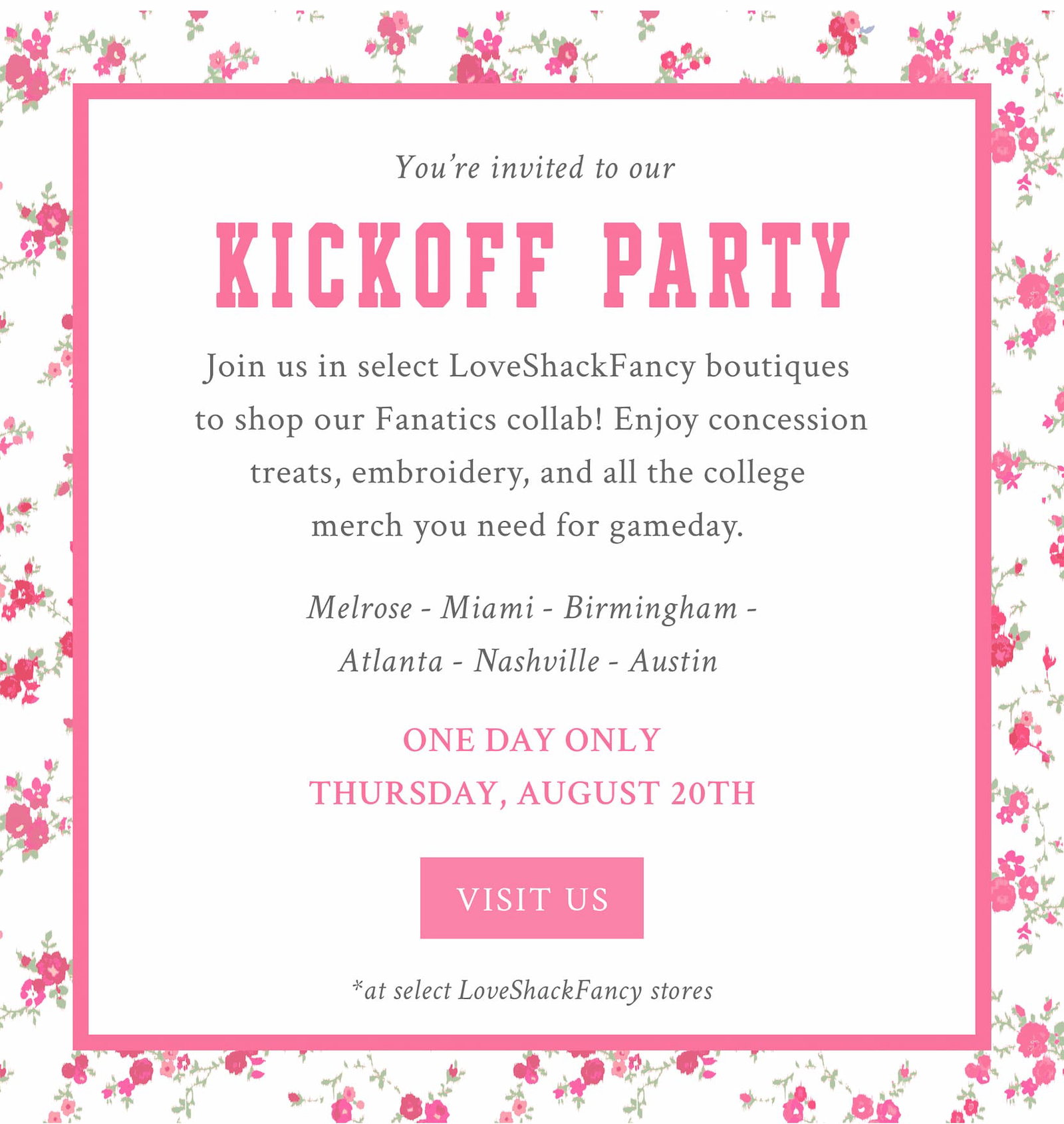 YOU’RE INVITED TO OUR KICKOFF PARTY Join us in select LoveShackFancy boutiques to shop our Fanatics collab before it launches! Enjoy concession treats, embroidery, and all the college merch you need for gameday.   Melrose - Miami - Birmingham - Atlanta - Nashville - Austin   ONE DAY ONLY THURSDAY, AUGUST 20TH  <VISIT US> *at select LoveShackFancy stores