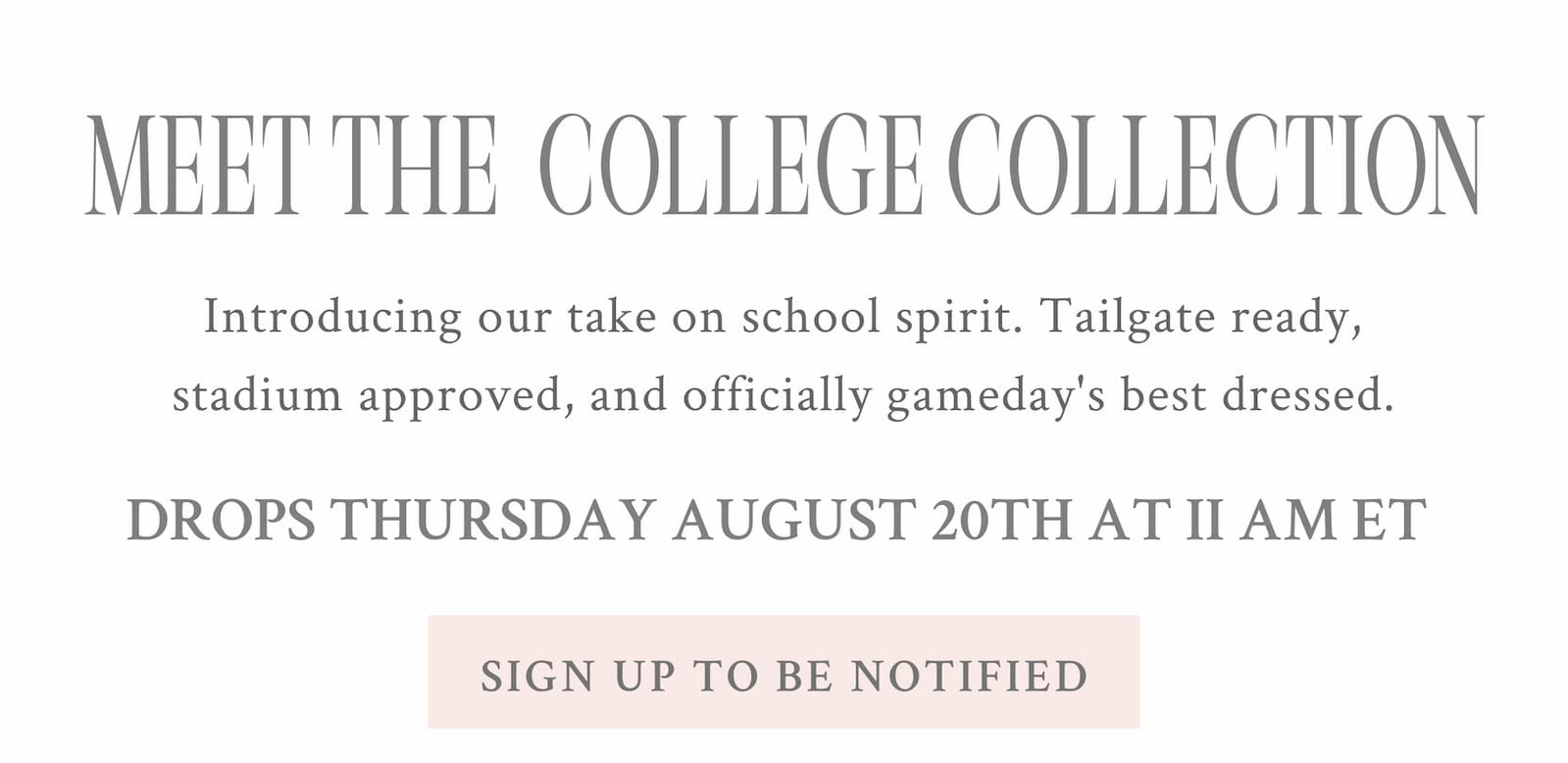 MEET THE COLLEGE COLLECTION Drops Thursday, August 20th at 11 AM ET Introducing our take on school spirit. Tailgate ready, stadium approved, and officially gameday's best dressed. DROPS THURSDAY AUGUST 20TH AT 11AM ET <SIGN UP TO BE NOTIFIED>