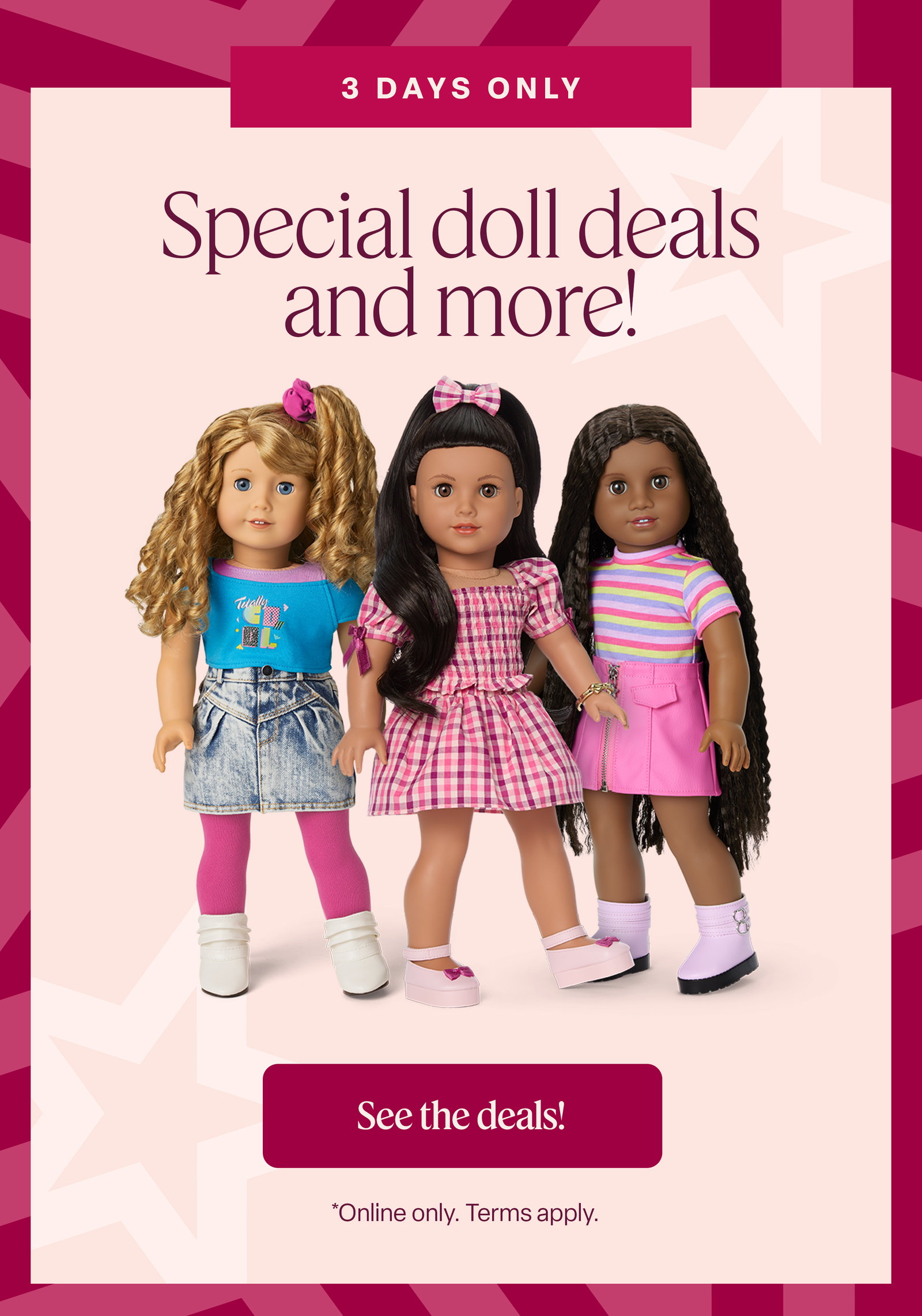3 days only. Special doll deals and more! see the deals! *online only. Terms apply.