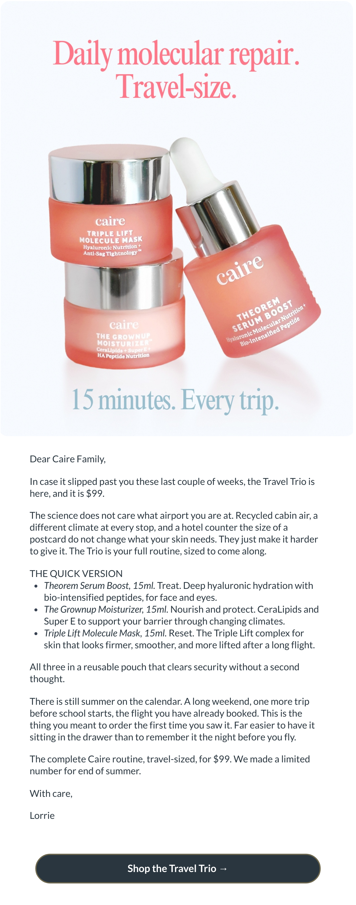  Dear Caire Family,In case it slipped past you these last couple of weeks, the Travel Trio is here, and it is $99. The science does not care what airport you are at. Recycled cabin air, a different climate at every stop, and a hotel counter the size of a postcard do not change what your skin needs. They just make it harder to give it. The Trio is your full routine, sized to come along. THE QUICK VERSIONTheorem Serum Boost, 15ml. Treat. Deep hyaluronic hydration with bio-intensified peptides, for face and eyes.The Grownup Moisturizer, 15ml. Nourish and protect. CeraLipids and Super E to support your barrier through changing climates.Triple Lift Molecule Mask, 15ml. Reset. The Triple Lift complex for skin that looks firmer, smoother, and more lifted after a long flight. All three in a reusable pouch that clears security without a second thought. There is still summer on the calendar. A long weekend, one more trip before school starts, the flight you have already booked. This is the thing you meant to order the first time you saw it. Far easier to have it sitting in the drawer than to remember it the night before you fly. The complete Caire routine, travel-sized, for $99. We made a limited number for end of summer. With care,Lorrie Shop the Travel Trio  →