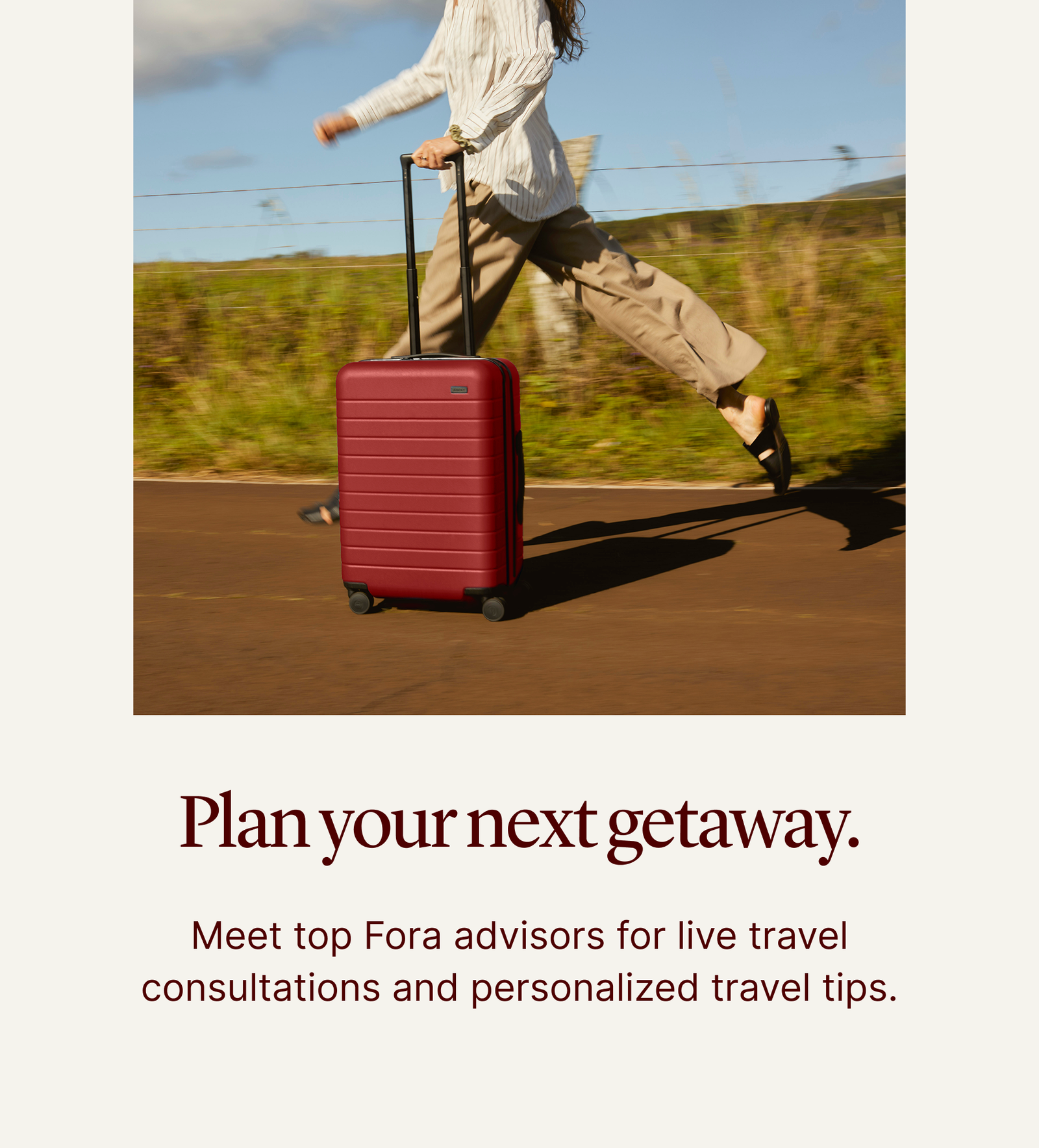 Plan your getaway. | Meet Fora Advisors for live travel consultations and personalized travel tips.