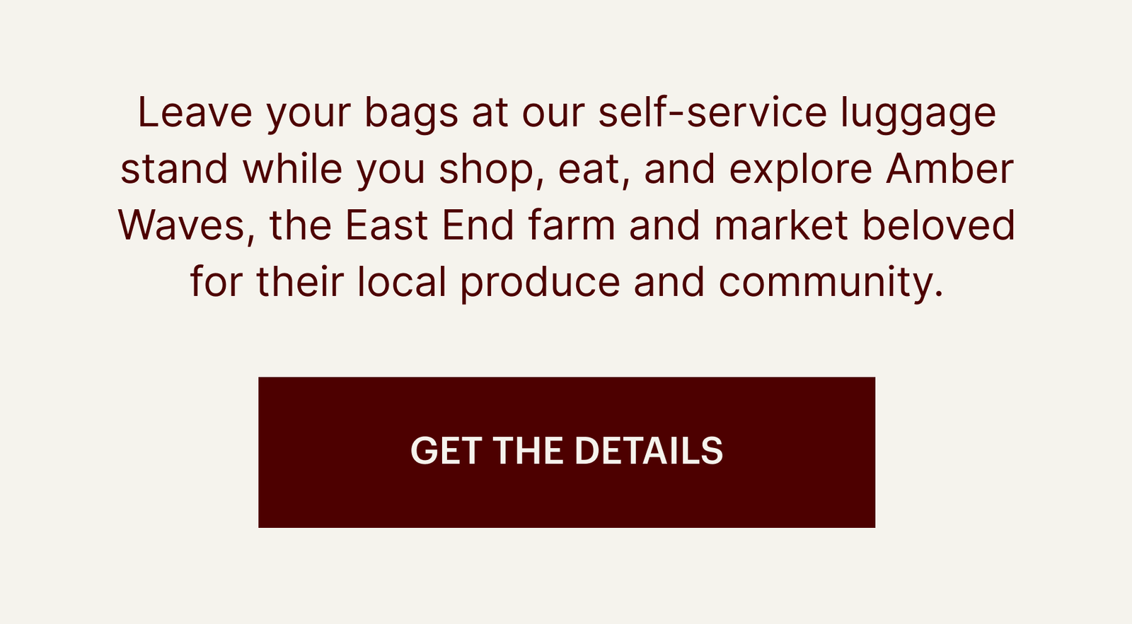  Leave your bags at our self-service luggage stand while you shop, eat, and explore Amber Waves, the East End farm and market beloved for their local produce and community.