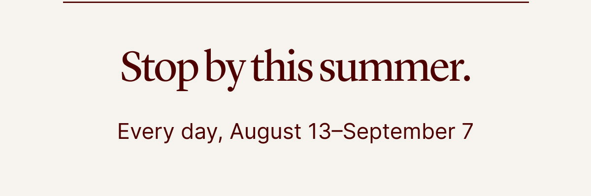Stop by this summer | Every day, August 13–September 7 