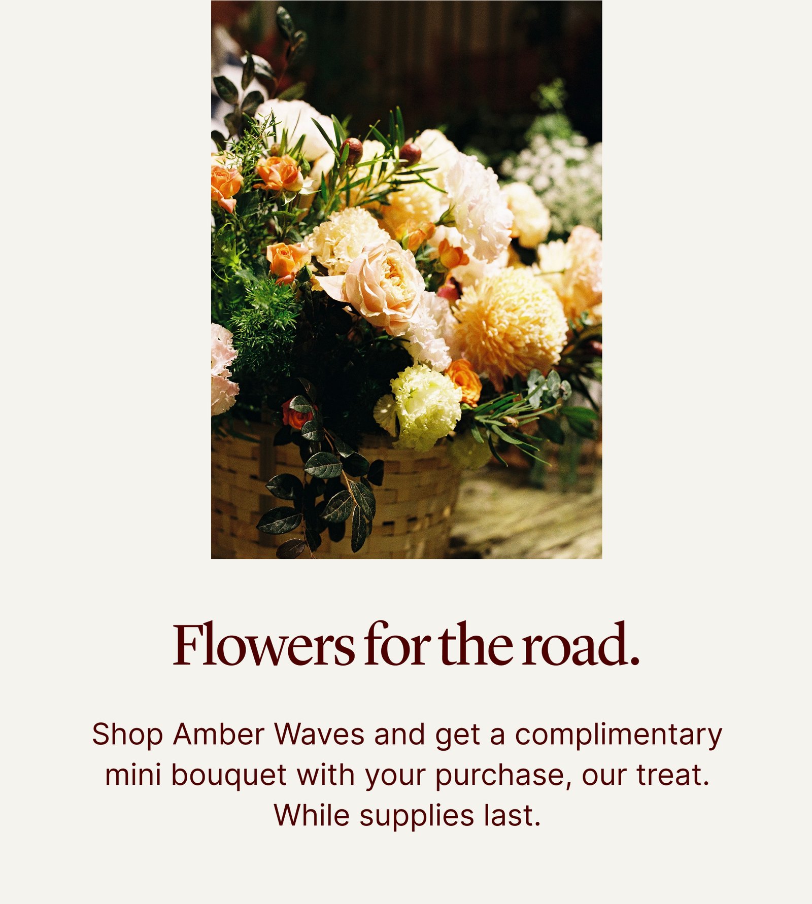 Flowers for the road. | Shop Amber Waves and get a complimentary mini bouquet with your purchase, our treat. While supplies last.