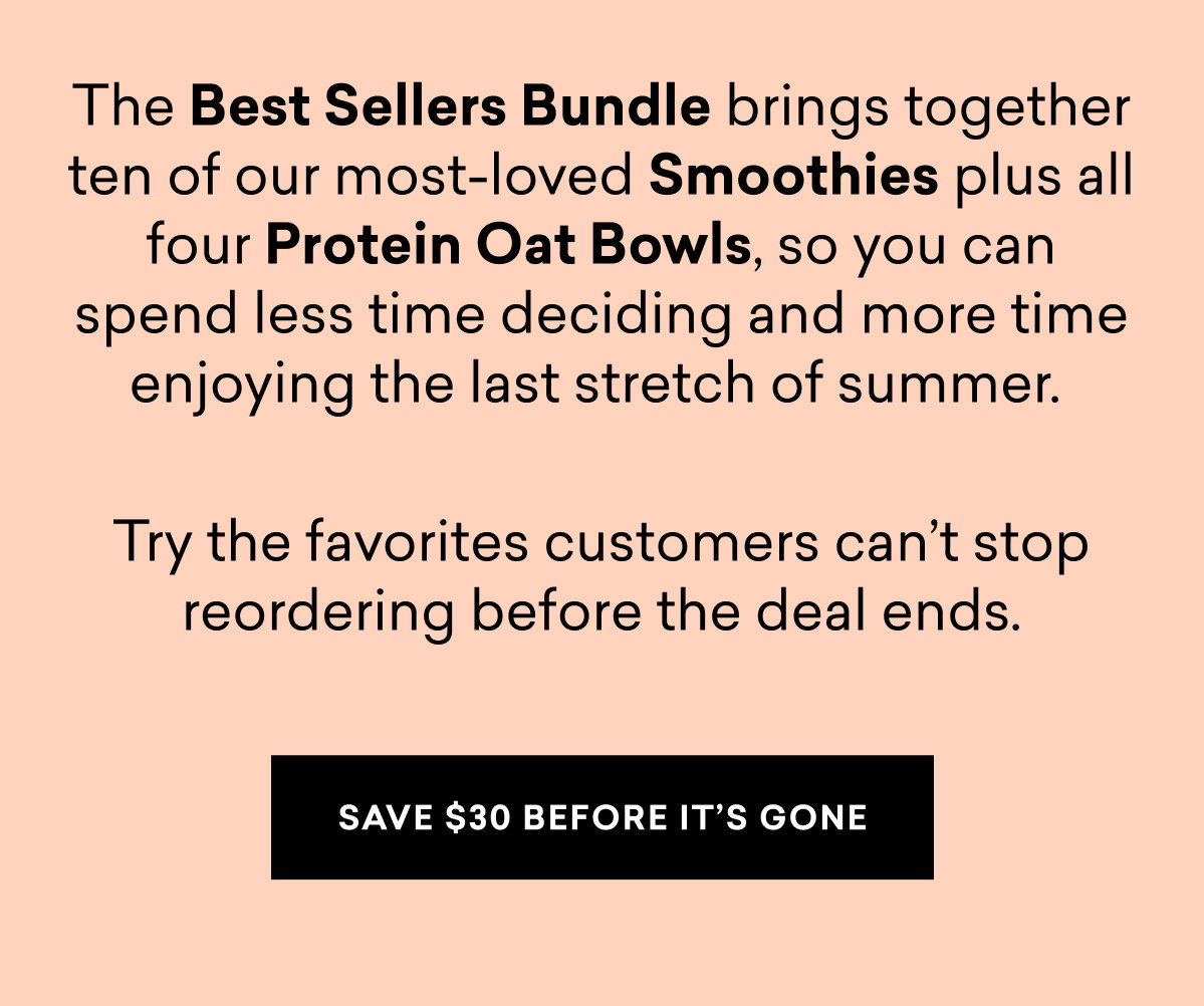 The Best Sellers Bundle brings together ten of our most-loved Smoothies plus all four Protein Oat Bowls, so you can spend less time deciding and more time enjoying the last stretch of summer.   Try the favorites customers can’t stop reordering before the deal ends. | SAVE $30 BEFORE IT'S GONE