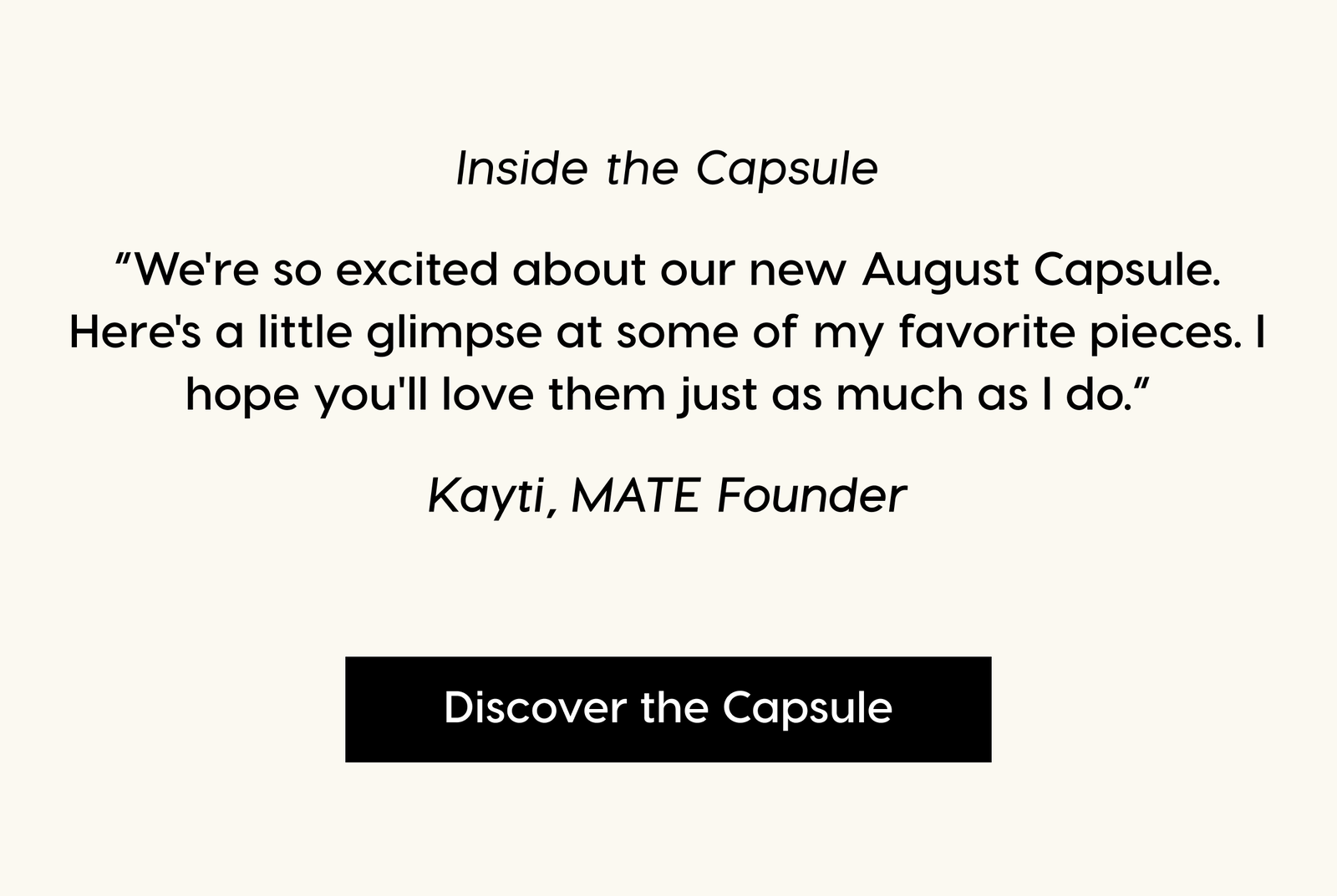 Inside the Collection. “We're so excited about our new August Capsule. Here's a little glimpse at some of my favorite pieces. I hope you'll love them just as much as I do.” Kayti, MATE Founder. Discover the Capsule.