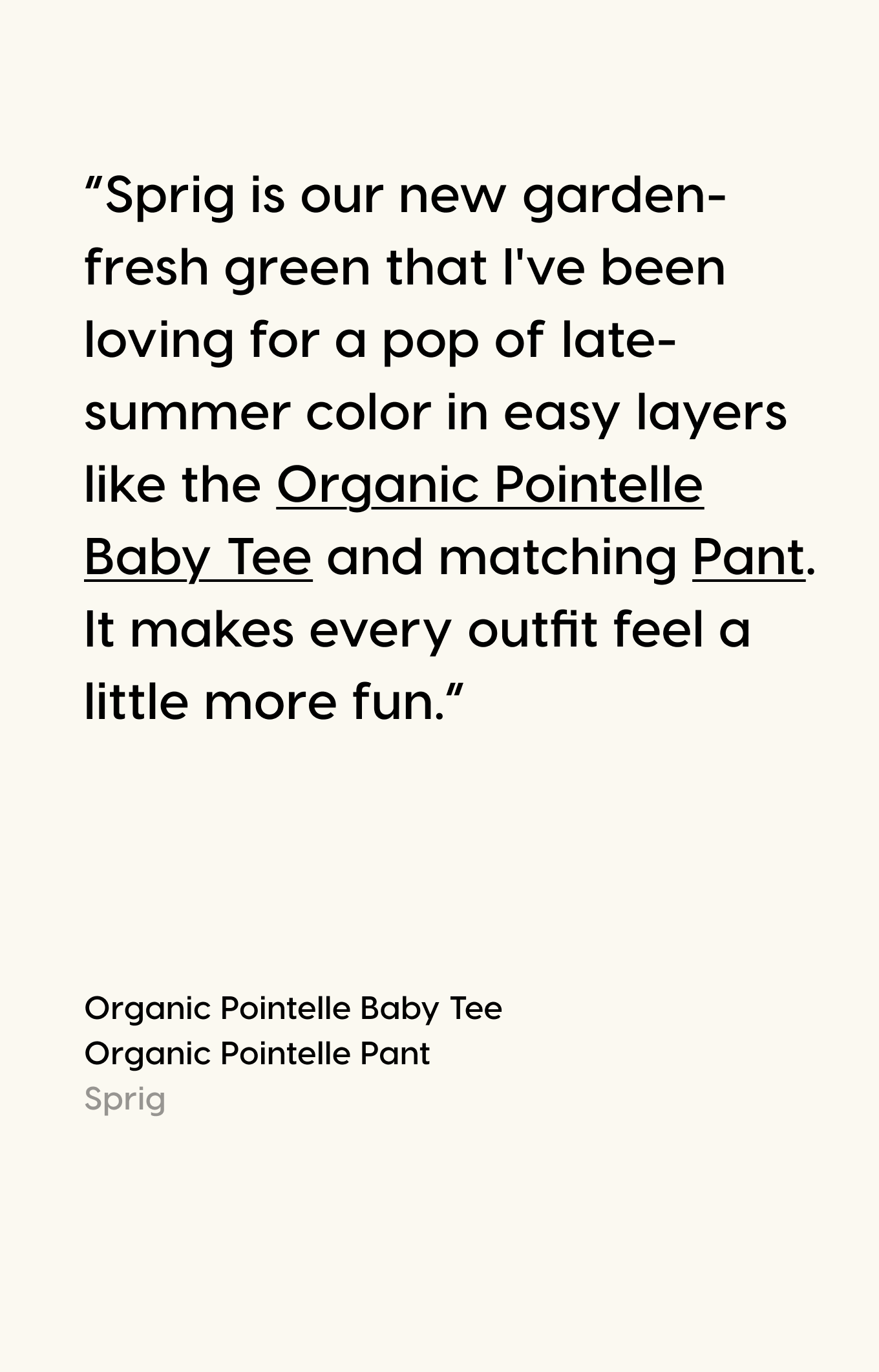 “Sprig is our new garden-fresh green that I've been loving for a pop of late-summer color in easy layers like the Organic Pointelle Baby Tee and matching Pant. It makes every outfit feel a little more fun.”