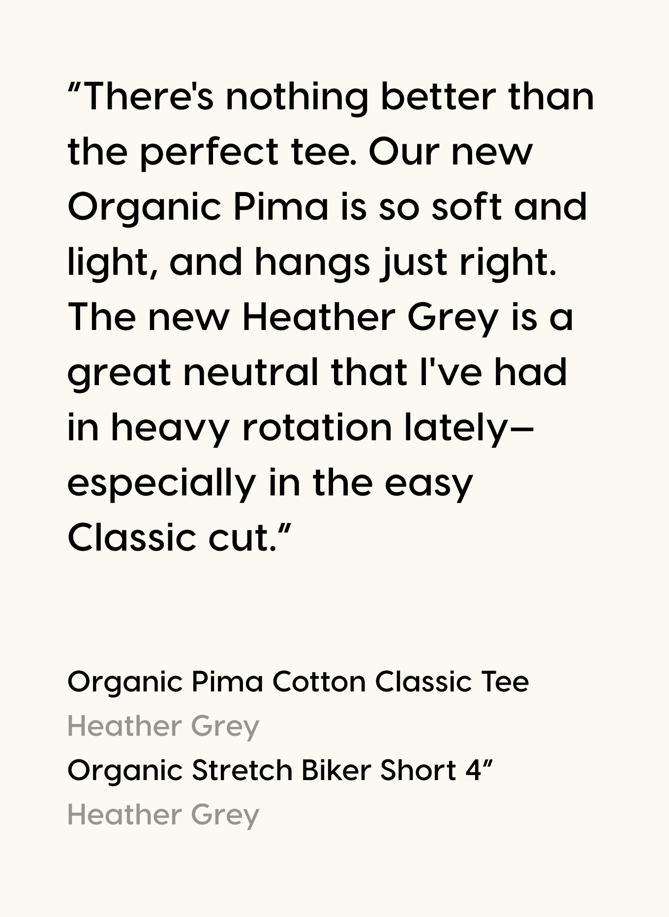 “There's nothing better than the perfect tee. Our new Organic Pima is so soft and light, and hangs just right. The new Heather Grey is a great neutral that I've had in heavy rotation lately—especially in the easy Classic cut.”