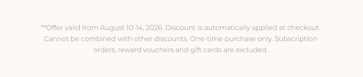 **Offer valid from August 10-14, 2026. Discount is automatically applied at checkout. Cannot be combined with other discounts. One-time purchase only. Subscription orders, reward vouchers and gift cards are excluded.
