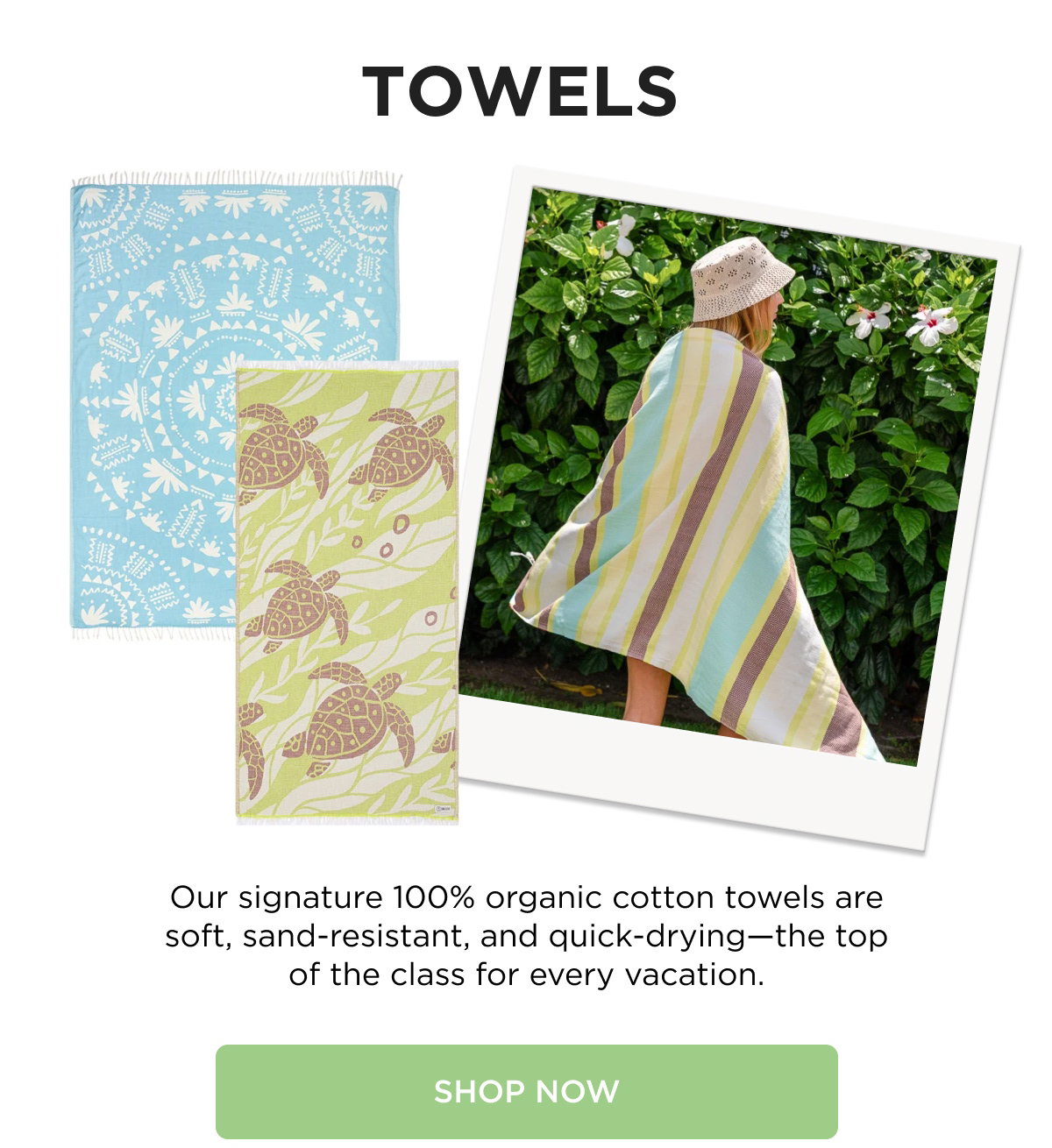 TOWELS  Our signature 100% organic cotton towels are soft, sand-resistant, and quick-drying—the top of the class for every vacation.  [[SHOP NOW]]