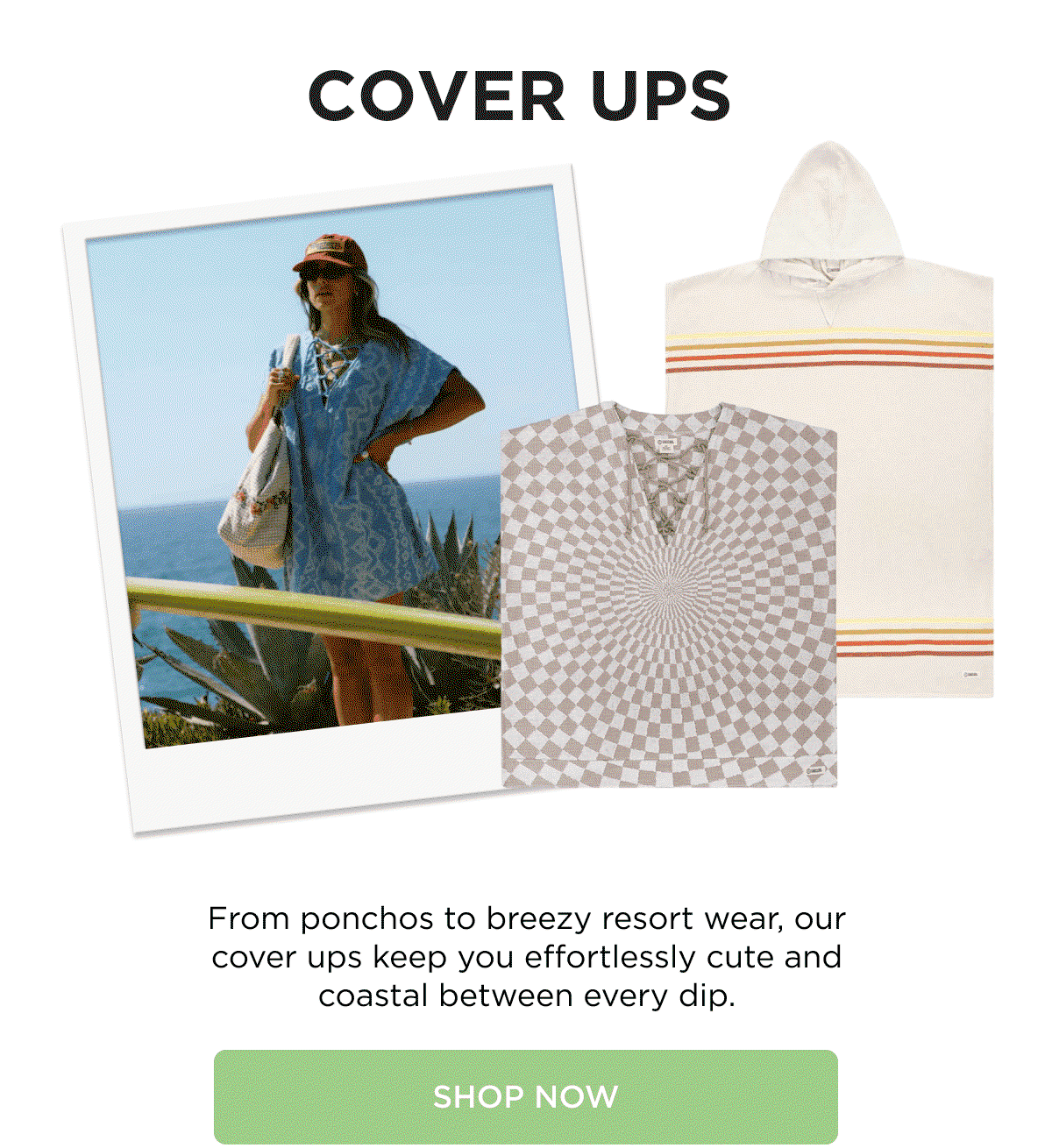 COVER UPS  From ponchos to breezy resort wear, our cover ups keep you effortlessly cute and coastal between every dip.  [[SHOP NOW]]