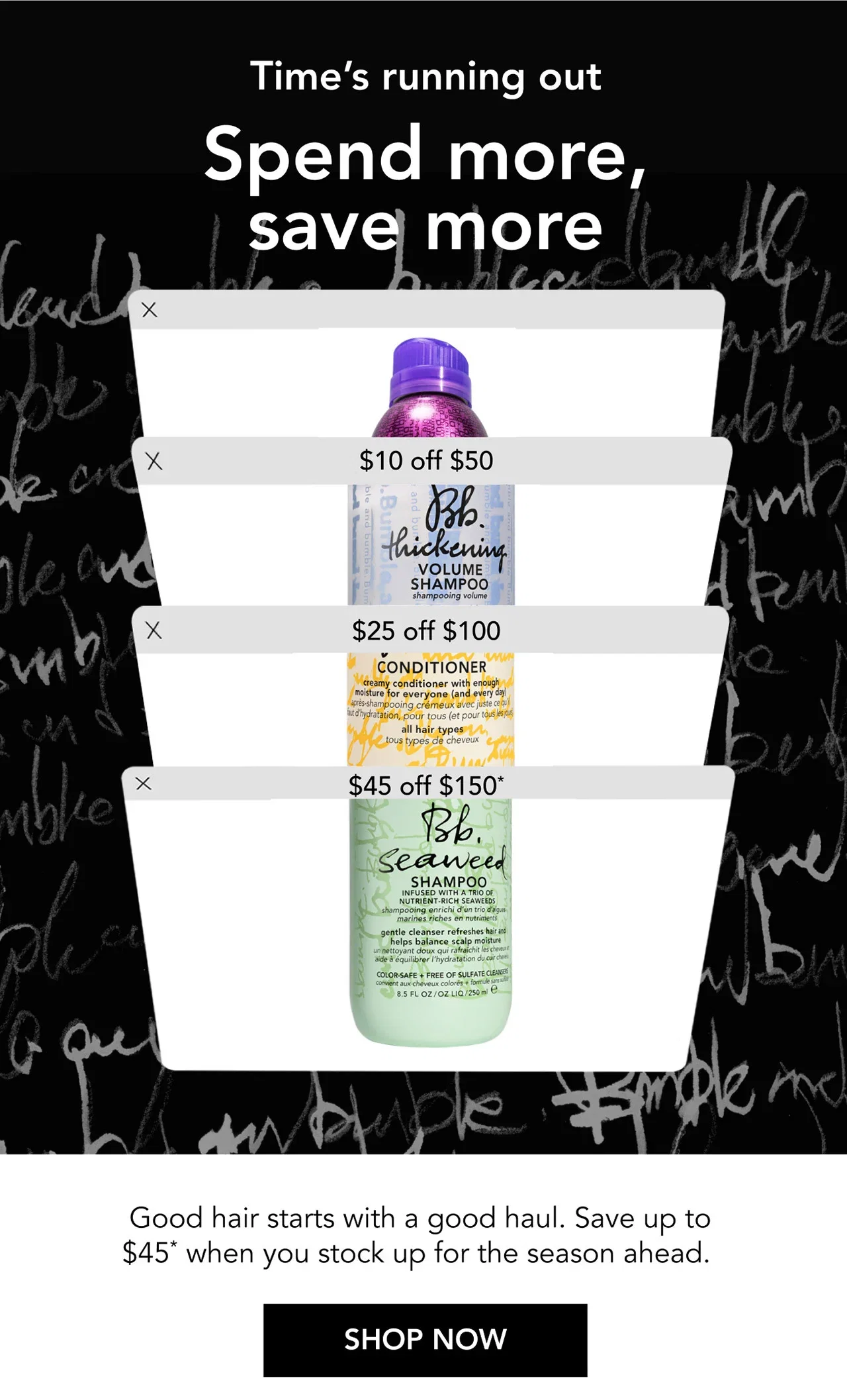 Time’s running out | Spend more, save more | $10 off $50 | $25 off $100 | $45 off $150* | Good hair starts with a good haul. Save up to $45* when you stock up for the season ahead. | SHOP NOW