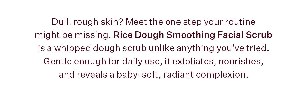 Rice Dough Smoothing Facial Scrub is a whipped dough scrub unlike anything you've tried. Gentle enough for daily use, it exfoliates, nourishes, and reveals a baby-soft, radiant complexion.