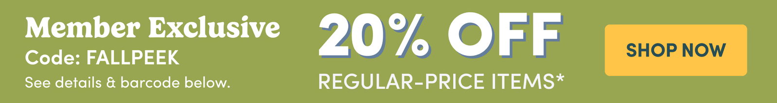 Member Exclusive | Code: FALLPEEK | See details & barcode below. | 20% OFF | REGULAR-PRICE ITEMS* | SHOP NOW