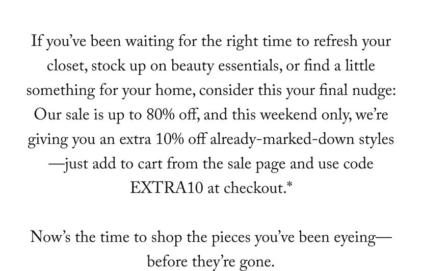 If you’ve been waiting for the right time to refresh your closet, stock up on beauty essentials, or find a little something for your home, consider this your final nudge: Our sale is up to 80% off, and this weekend only, we’re giving you an extra 10% off already-marked-down styles—just add to cart from the sale page and the discount will auto-apply at checkout.*  Now’s the time to shop the pieces you’ve been eyeing— before they’re gone.