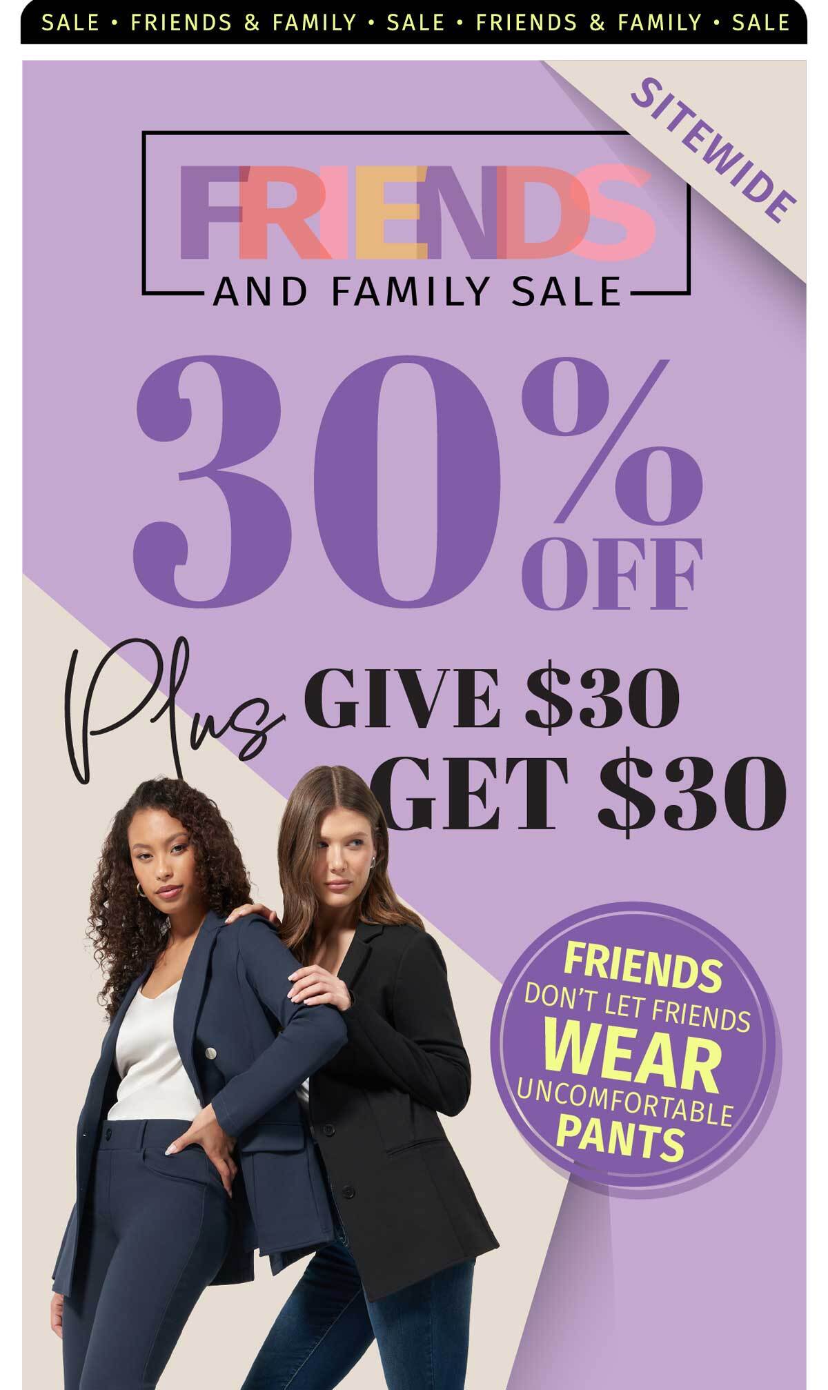 FRIENDS & FAMILY SALE 30% OFF SITEWIDE PLUS GIVE $30 GET $30 FRIENDS DON'T LET FRIENDS WEAR UNCOMFRTABLE PANTS