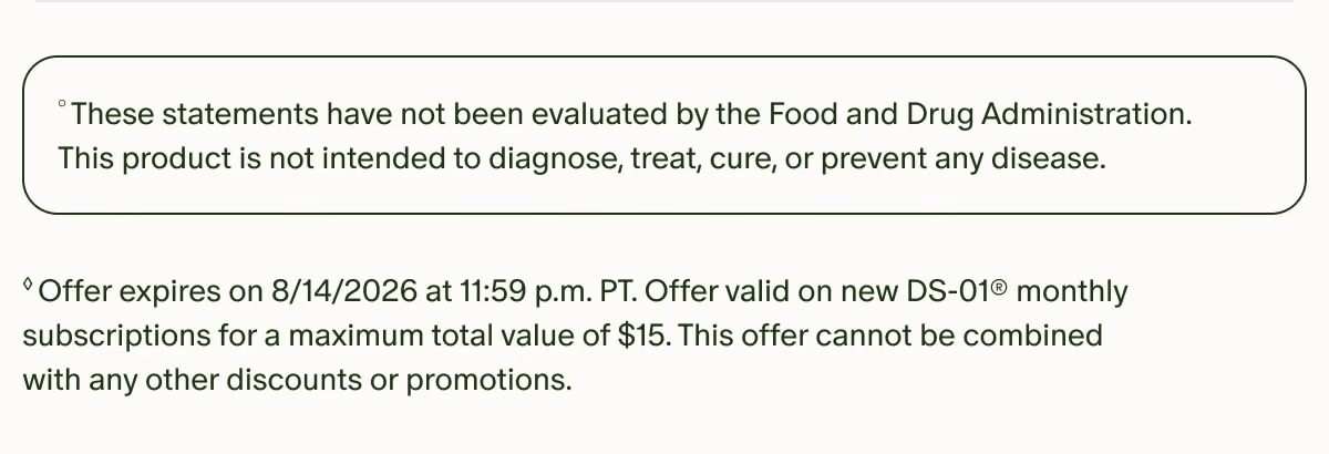 °These statements have not been evaluated by the Food and Drug Administration. This product is not intended to diagnose, treat, cure, or prevent any disease. | ◊Offer expires on 8/14/2026 at 11:59 p.m. PT. Offer valid on new DS-01® monthly subscriptions for a maximum total value of $15. This offer cannot be combined with any other discounts or promotions.