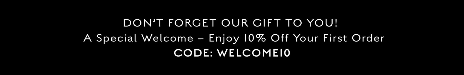 DON’T FORGET OUR GIFT TO YOU! A Special Welcome – Enjoy 10% Off Your First Order. CODE: WELCOME10
