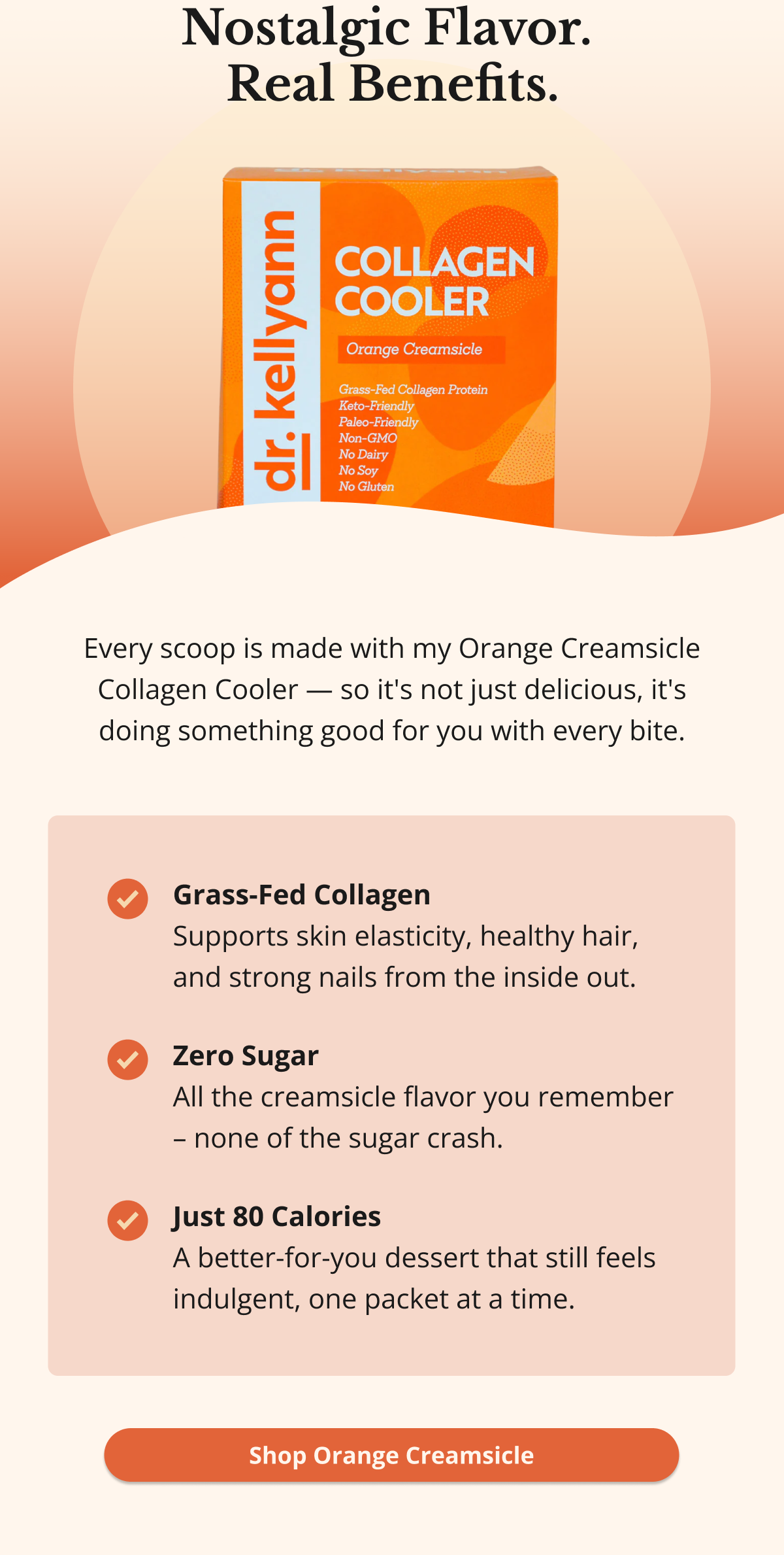 Nostalgic Flavor. Real Benefits. Every scoop is made with my Orange Creamsicle Collagen Cooler — so it's not just delicious, it's doing something good for you with every bite. Grass-Fed Collagen Supports skin elasticity, healthy hair, and strong nails from the inside out. Zero Sugar All the creamsicle flavor you remember – none of the sugar crash. Just 80 Calories A better-for-you dessert that still feels indulgent, one packet at a time. Shop Orange Creamsicle