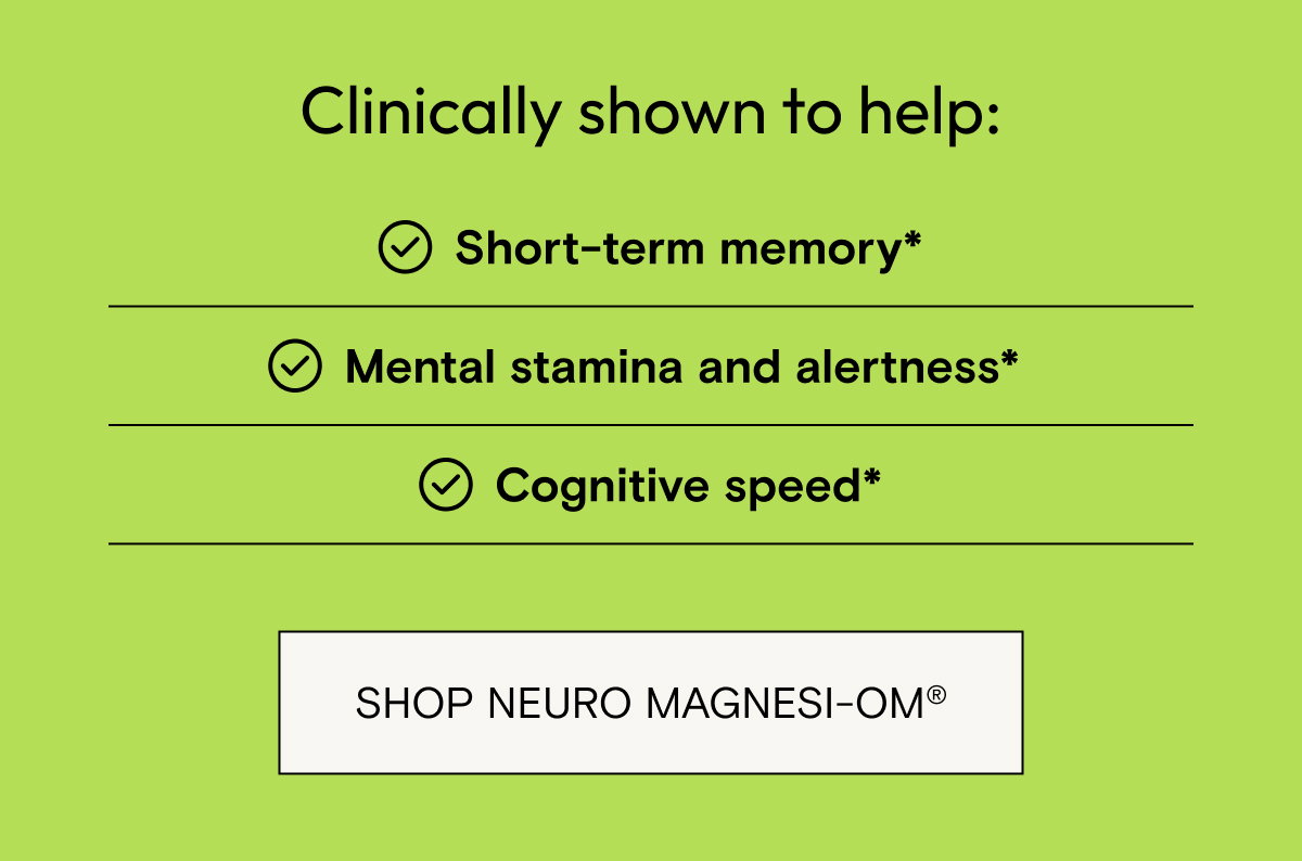 Clinically shown to help short term memory, mental stamina and alertness, and cognitive speed. Shop Neuro Magnesi-Om.