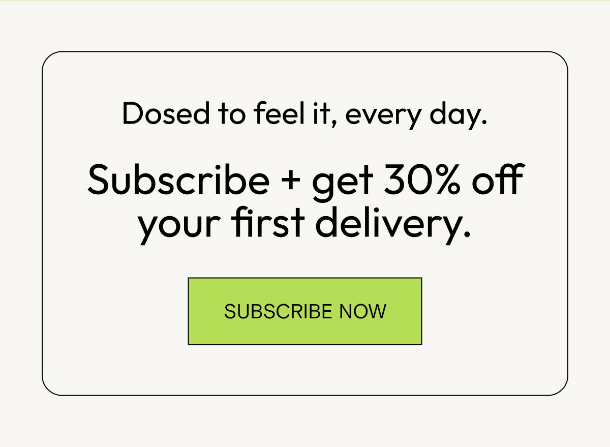 Dosed to feel it, every day. Subscribe and get 30% off your first delivery.