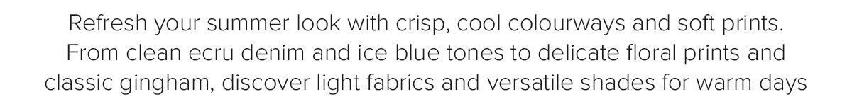 Refresh your summer look with crisp, cool colourways and soft prints. From clean ecru denim and ice blue tones to delicate floral prints and classic gingham, discover light fabrics and versatile shades for warm days
