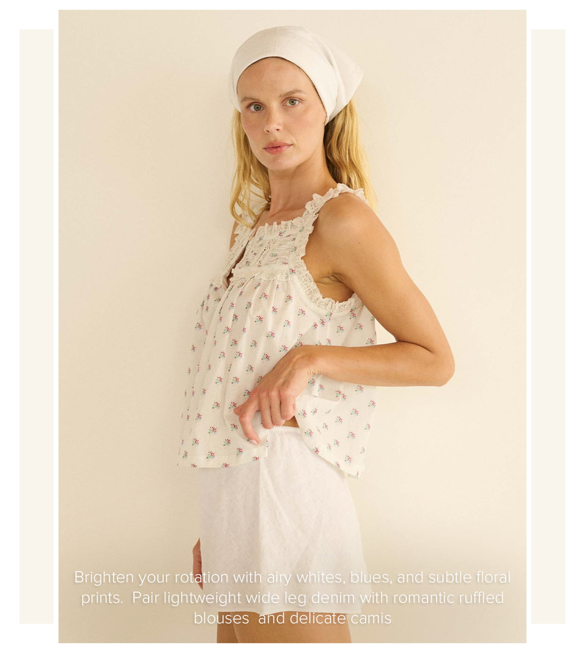 Brighten your rotation with airy whites, blues, and subtle floral prints. Pair lightweight wide leg denim with romantic ruffled blouses and delicate camis