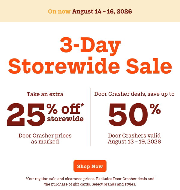 3 Day Storewide Sale  On now: August 14 - 16  Take an extra 25% off Storewide  Door Crasher prices as marked   +   Door Crashers up to 50% off  Door Crashers valid August 13 – 19  *Our regular, sale and clearance prices. Excludes Door  Crasher deals and the purchase of gift cards. Select brands  and styles.