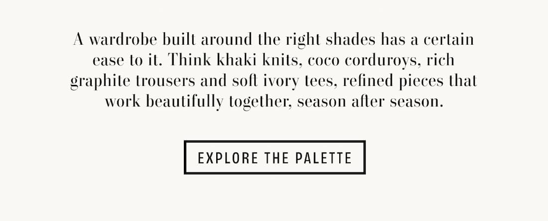 Text reads: A wardrobe built around the right shades has a certain ease to it. Think khaki knits, coco corduroys, rich graphite trousers and soft ivory tees, refined pieces that work beautifully together, season after season.