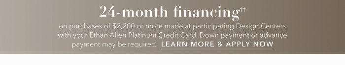 24-month financing†† with the Ethan Allen Platinum Credit Card. Select to learn more and apply.
