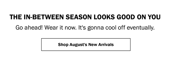THE IN-BETWEEN SEASON LOOKS GOOD ON YOU. Go ahead! Wear it now. It's gonna cool off eventually. Shop August's New Arrivals