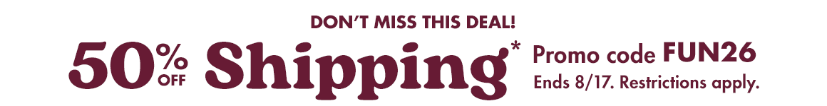 50% off shipping*. Promo code FUN26. Ends August 17. Restrictions apply.