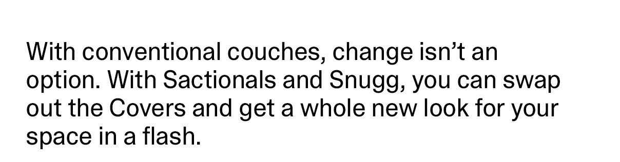 With conventional couches, change isn't an option. With Sactionals and Snugg, you can swap out the Covers and get a whole new look for your space in a flash.
